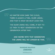 "No matter how dark the cloud, there is always a thin, silver lining and that is what we must look for. The silver lining will come, if not for us then to the next generation or the generation after that. And maybe with that generation the lining will no longer be thin." — Wangari Maathai, Unbowed